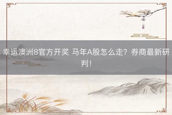 幸运澳洲8官方开奖 马年A股怎么走?券商最新研判!