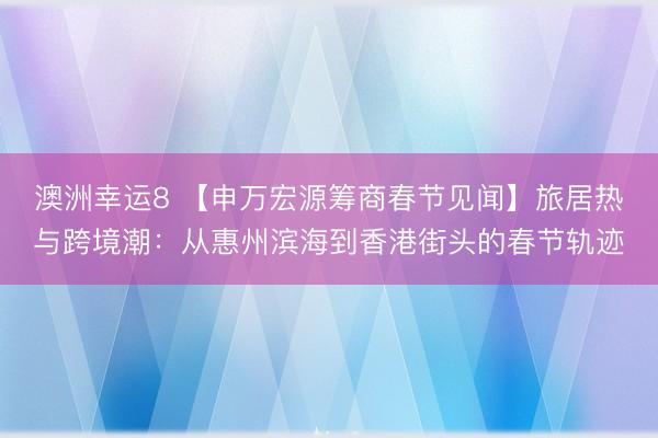 澳洲幸运8 【申万宏源筹商春节见闻】旅居热与跨境潮：从惠州滨海到香港街头的春节轨迹