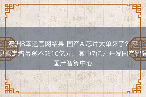 澳洲8幸运官网结果 国产AI芯片大单来了？平治信息拟定增募资不超10亿元，其中7亿元开发国产智算中心
