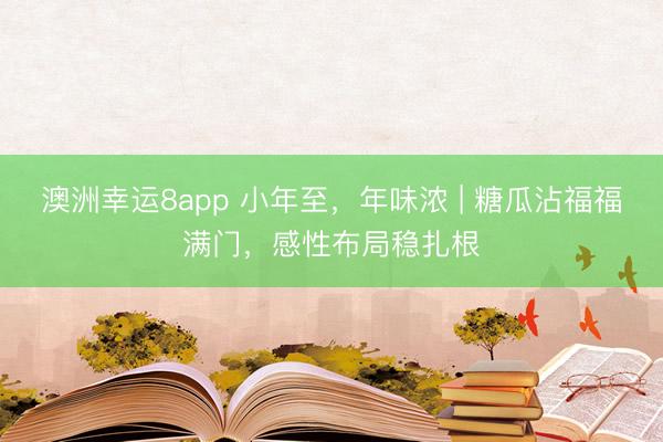 澳洲幸运8app 小年至，年味浓 | 糖瓜沾福福满门，感性布局稳扎根