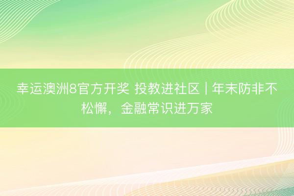幸运澳洲8官方开奖 投教进社区 | 年末防非不松懈,金融常识进万家