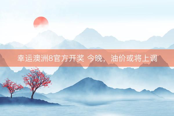 幸运澳洲8官方开奖 今晚,油价或将上调