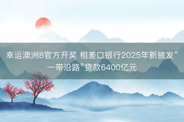 幸运澳洲8官方开奖 相差口银行2025年新披发“一带沿路”贷款6400亿元