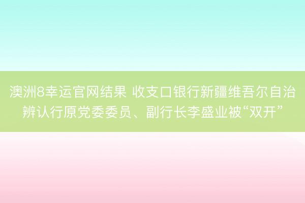澳洲8幸运官网结果 收支口银行新疆维吾尔自治辨认行原党委委员、副行长李盛业被“双开”