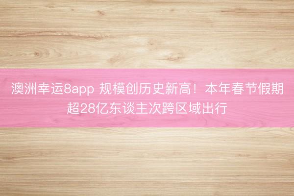 澳洲幸运8app 规模创历史新高！本年春节假期超28亿东谈主次跨区域出行