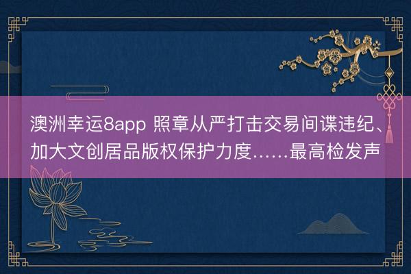 澳洲幸运8app 照章从严打击交易间谍违纪、加大文创居品版权保护力度……最高检发声