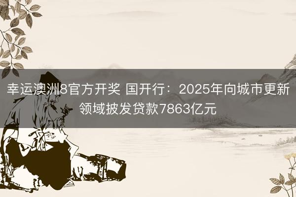 幸运澳洲8官方开奖 国开行:2025年向城市更新领域披发贷款7863亿元