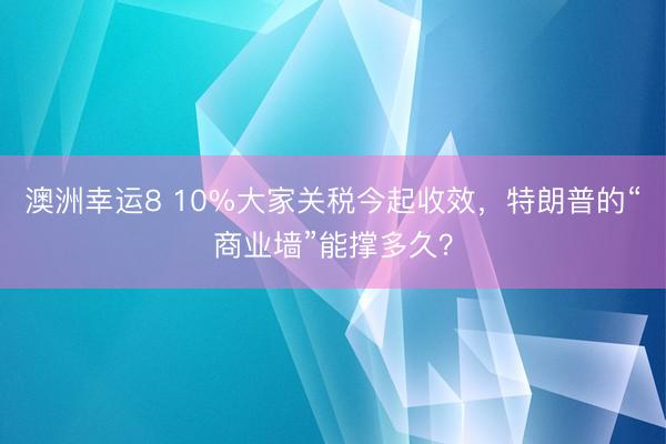 澳洲幸运8 10%大家关税今起收效，特朗普的“商业墙”能撑多久？