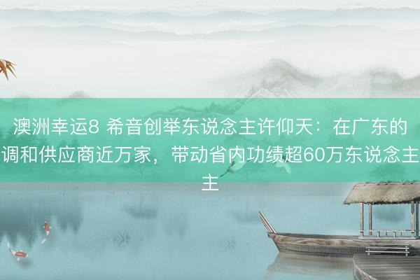 澳洲幸运8 希音创举东说念主许仰天：在广东的调和供应商近万家，带动省内功绩超60万东说念主