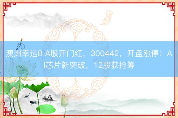 澳洲幸运8 A股开门红，300442，开盘涨停！AI芯片新突破，12股获抢筹