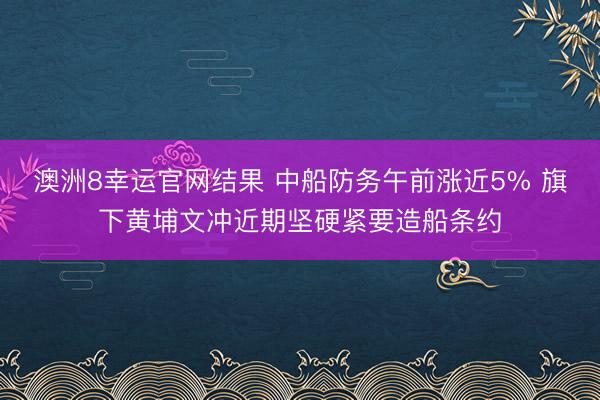 澳洲8幸运官网结果 中船防务午前涨近5% 旗下黄埔文冲近期坚硬紧要造船条约