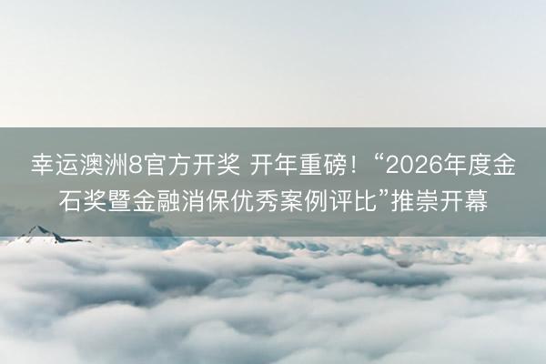 幸运澳洲8官方开奖 开年重磅！“2026年度金石奖暨金融消保优秀案例评比”推崇开幕