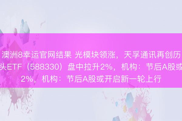 澳洲8幸运官网结果 光模块领涨,天孚通讯再创历史新高!双创龙头ETF(588330)盘中拉升2%,机构:节后A股或开启新一轮上行