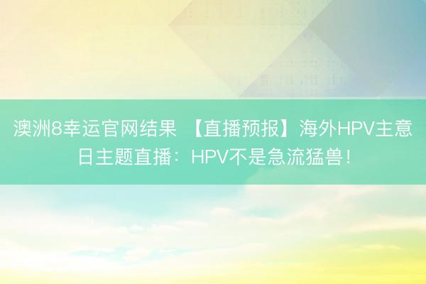澳洲8幸运官网结果 【直播预报】海外HPV主意日主题直播：HPV不是急流猛兽！