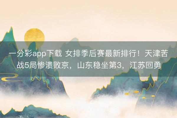 一分彩app下载 女排季后赛最新排行！天津苦战5局惨溃败京，山东稳坐第3，江苏回勇