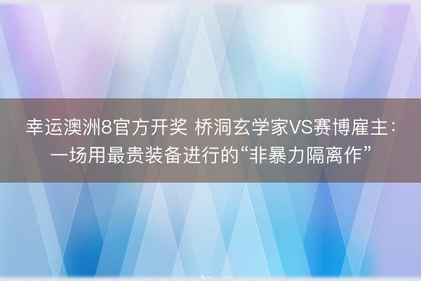 幸运澳洲8官方开奖 桥洞玄学家VS赛博雇主：一场用最贵装备进行的“非暴力隔离作”