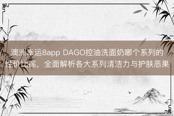 澳洲幸运8app DAGO控油洗面奶哪个系列的性价比高，全面解析各大系列清洁力与护肤恶果