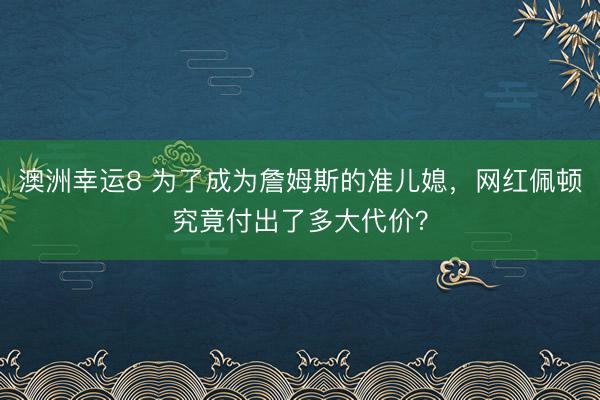 澳洲幸运8 为了成为詹姆斯的准儿媳，网红佩顿究竟付出了多大代价？